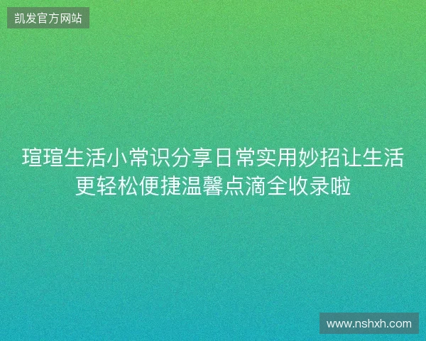 瑄瑄生活小常识分享日常实用妙招让生活更轻松便捷温馨点滴全收录啦